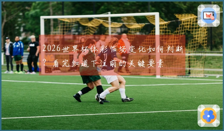2026世界杯体彩临场变化如何判断？看完知道下注前的关键要素