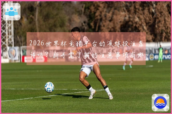 2026世界杯竞猜平台的滚球投注靠谱吗？新手需了解的注意事项有哪些